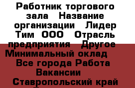 Работник торгового зала › Название организации ­ Лидер Тим, ООО › Отрасль предприятия ­ Другое › Минимальный оклад ­ 1 - Все города Работа » Вакансии   . Ставропольский край,Лермонтов г.